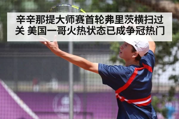 辛辛那提大师赛首轮弗里茨横扫过关 美国一哥火热状态已成争冠热门