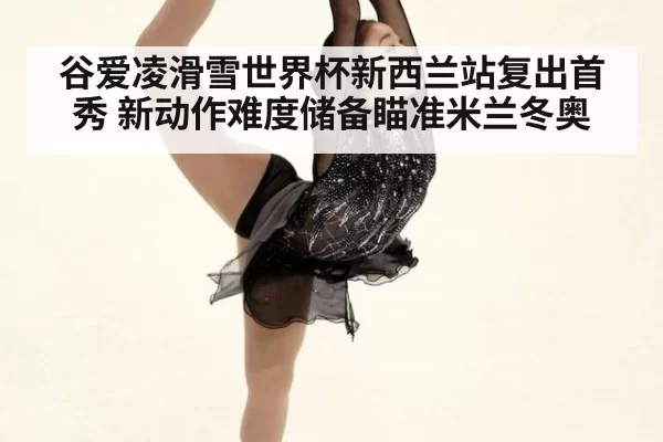 谷爱凌滑雪世界杯新西兰站复出首秀 新动作难度储备瞄准米兰冬奥